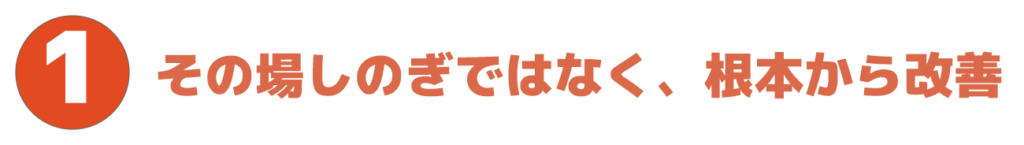 ポイント1.その場しのぎではなく、根本から改善