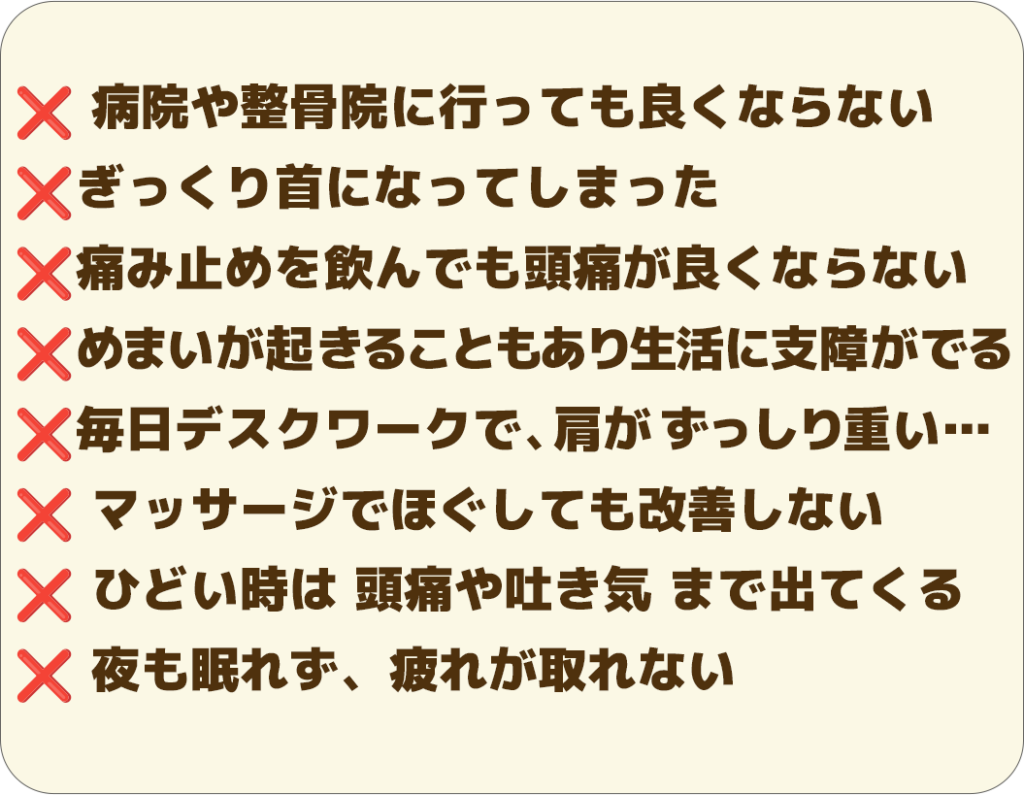 ❌ 病院や整骨院に行っても良くならない ❌ぎっくり首になってしまった ❌痛み止めを飲んでも頭痛が良くならない ❌めまいが起きることもあり生活に支障がでる ❌毎日デスクワークで、肩が ずっしり重い… ❌ マッサージでほぐしても改善しない ❌ ひどい時は 頭痛や吐き気 まで出てくる ❌ 夜も眠れず、疲れが取れない