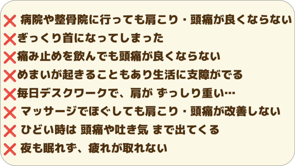❌ 病院や整骨院に行っても良くならない ❌ぎっくり首になってしまった ❌痛み止めを飲んでも頭痛が良くならない ❌めまいが起きることもあり生活に支障がでる ❌毎日デスクワークで、肩が ずっしり重い… ❌ マッサージでほぐしても改善しない ❌ ひどい時は 頭痛や吐き気 まで出てくる ❌ 夜も眠れず、疲れが取れない